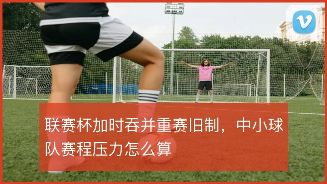 联赛杯加时吞并重赛旧制,中小球队赛程压力怎么算