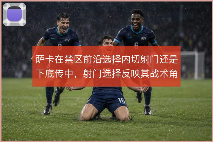 萨卡在禁区前沿选择内切射门还是下底传中，射门选择反映其战术角色变化