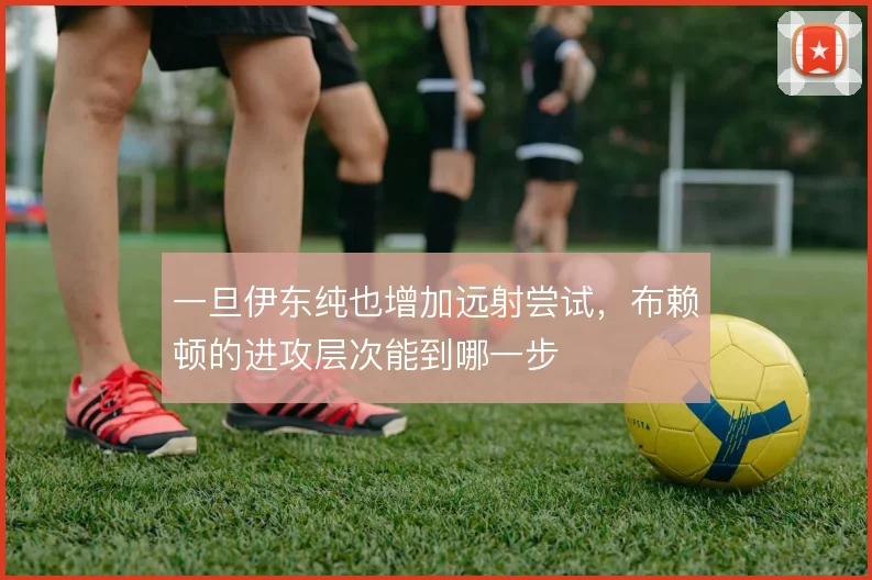 一旦伊东纯也增加远射尝试,布赖顿的进攻层次能到哪一步