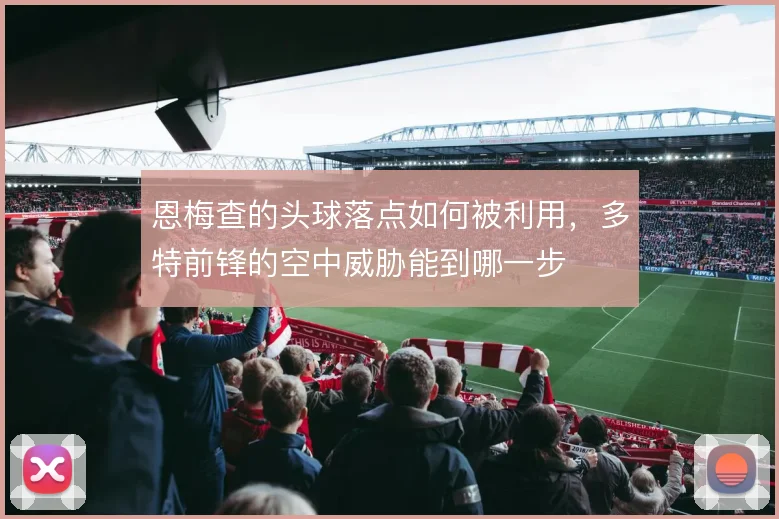 恩梅查的头球落点如何被利用,多特前锋的空中威胁能到哪一步