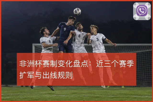 非洲杯赛制变化盘点:近三个赛季扩军与出线规则