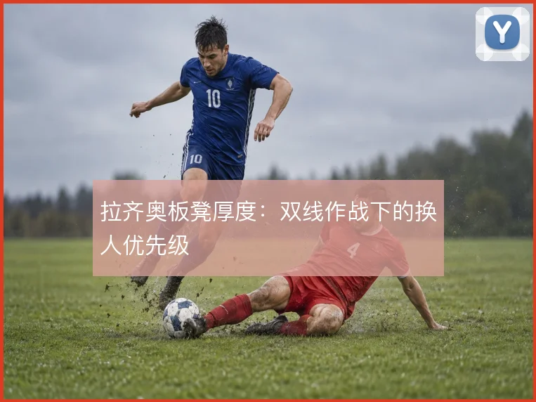 拉齐奥板凳厚度:双线作战下的换人优先级