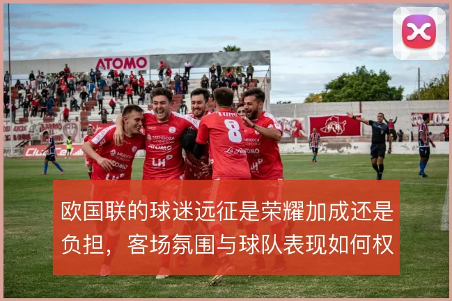 欧国联的球迷远征是荣耀加成还是负担,客场氛围与球队表现如何权衡