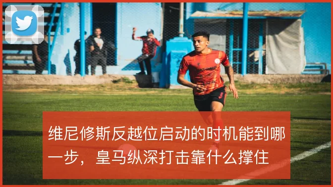 维尼修斯反越位启动的时机能到哪一步，皇马纵深打击靠什么撑住