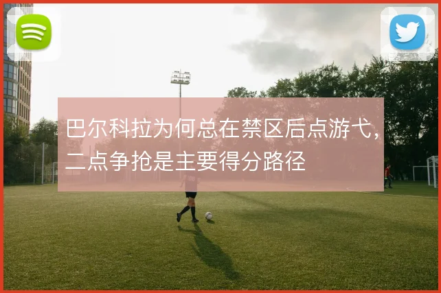 巴尔科拉为何总在禁区后点游弋,二点争抢是主要得分路径
