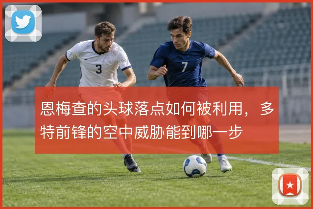 恩梅查的头球落点如何被利用,多特前锋的空中威胁能到哪一步