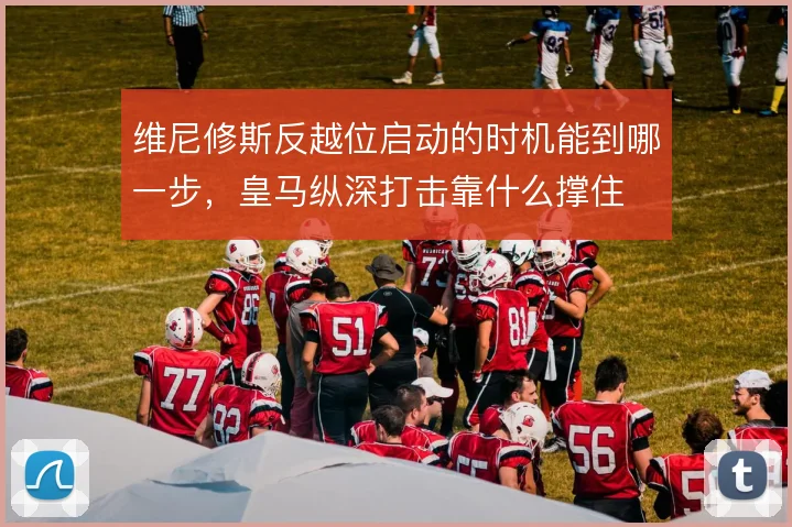 维尼修斯反越位启动的时机能到哪一步，皇马纵深打击靠什么撑住