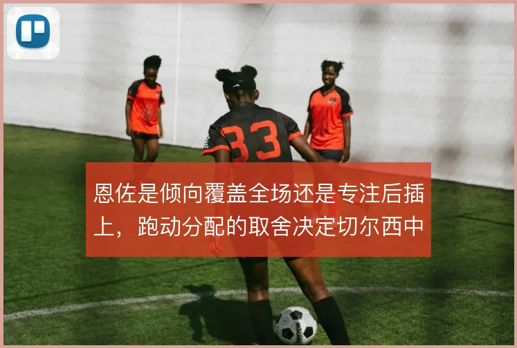 恩佐是倾向覆盖全场还是专注后插上，跑动分配的取舍决定切尔西中场的平衡