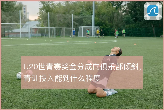 U20世青赛奖金分成向俱乐部倾斜，青训投入能到什么程度