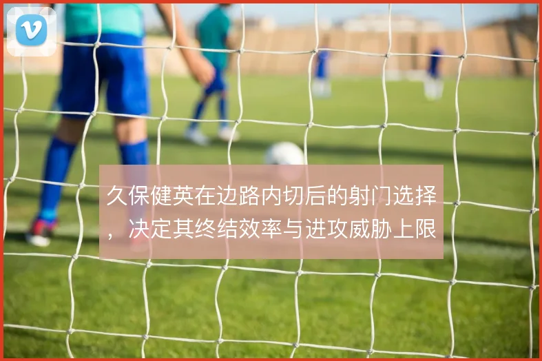 久保健英在边路内切后的射门选择，决定其终结效率与进攻威胁上限